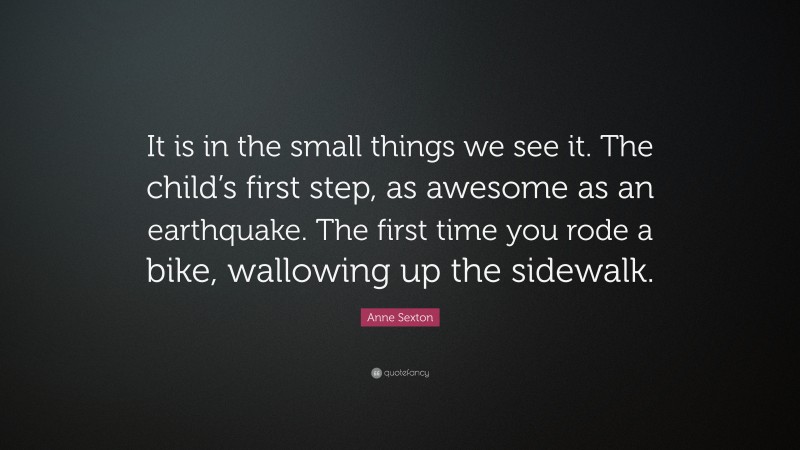 Anne Sexton Quote: “It is in the small things we see it. The child’s first step, as awesome as an earthquake. The first time you rode a bike, wallowing up the sidewalk.”