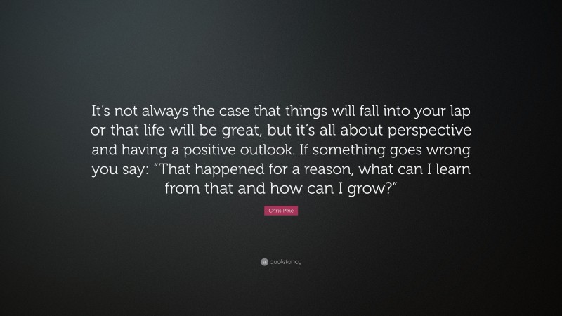Chris Pine Quote: “It’s not always the case that things will fall into your lap or that life will be great, but it’s all about perspective and having a positive outlook. If something goes wrong you say: “That happened for a reason, what can I learn from that and how can I grow?””