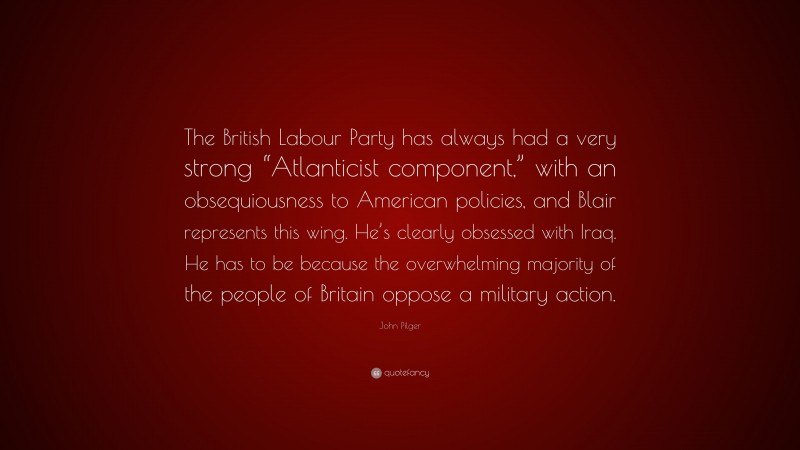 John Pilger Quote: “The British Labour Party has always had a very strong “Atlanticist component,” with an obsequiousness to American policies, and Blair represents this wing. He’s clearly obsessed with Iraq. He has to be because the overwhelming majority of the people of Britain oppose a military action.”