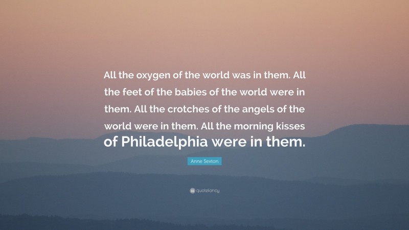 Anne Sexton Quote: “All the oxygen of the world was in them. All the feet of the babies of the world were in them. All the crotches of the angels of the world were in them. All the morning kisses of Philadelphia were in them.”