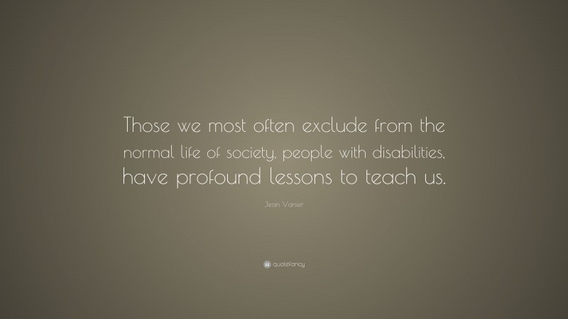 Jean Vanier Quote: “Those we most often exclude from the normal life of society, people with disabilities, have profound lessons to teach us.”