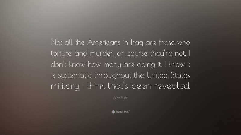 John Pilger Quote: “Not all the Americans in Iraq are those who torture and murder, or course they’re not, I don’t know how many are doing it, I know it is systematic throughout the United States military I think that’s been revealed.”