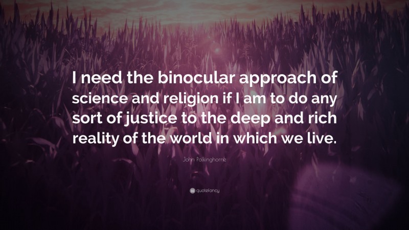 John Polkinghorne Quote: “I need the binocular approach of science and religion if I am to do any sort of justice to the deep and rich reality of the world in which we live.”