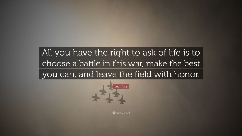 Leon Uris Quote: “All you have the right to ask of life is to choose a battle in this war, make the best you can, and leave the field with honor.”