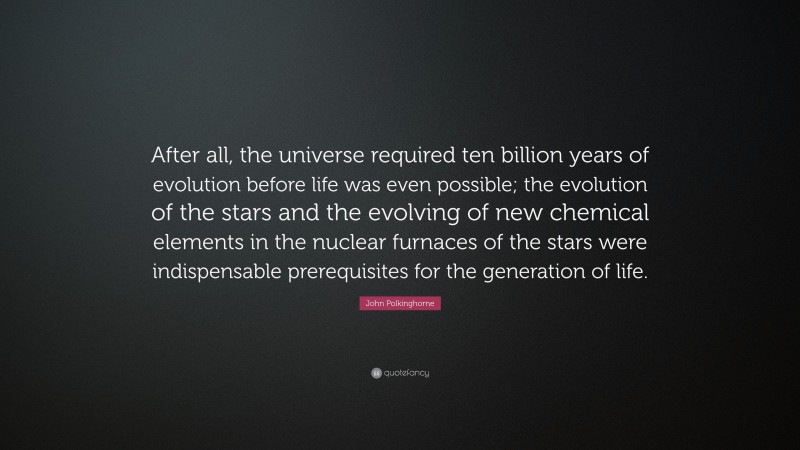 John Polkinghorne Quote: “After all, the universe required ten billion years of evolution before life was even possible; the evolution of the stars and the evolving of new chemical elements in the nuclear furnaces of the stars were indispensable prerequisites for the generation of life.”