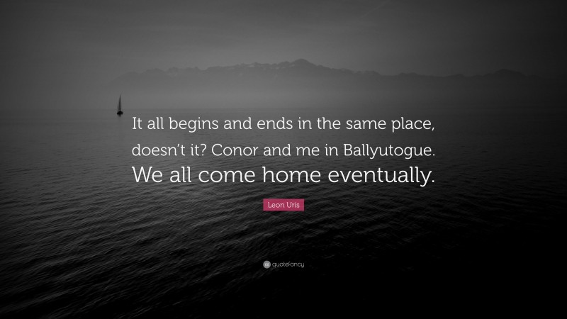 Leon Uris Quote: “It all begins and ends in the same place, doesn’t it? Conor and me in Ballyutogue. We all come home eventually.”