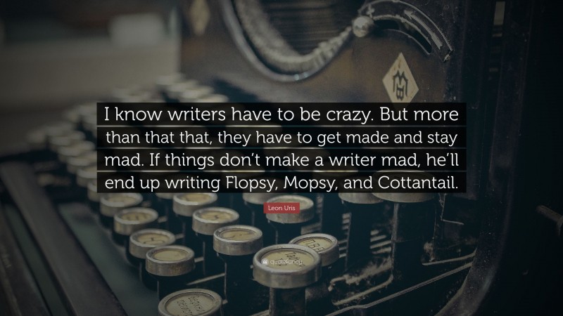 Leon Uris Quote: “I know writers have to be crazy. But more than that that, they have to get made and stay mad. If things don’t make a writer mad, he’ll end up writing Flopsy, Mopsy, and Cottantail.”