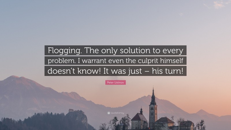 Peter Ustinov Quote: “Flogging. The only solution to every problem. I warrant even the culprit himself doesn’t know! It was just – his turn!”