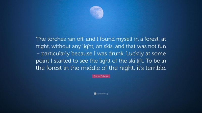 Roman Polanski Quote: “The torches ran off, and I found myself in a forest, at night, without any light, on skis, and that was not fun – particularly because I was drunk. Luckily at some point I started to see the light of the ski lift. To be in the forest in the middle of the night, it’s terrible.”