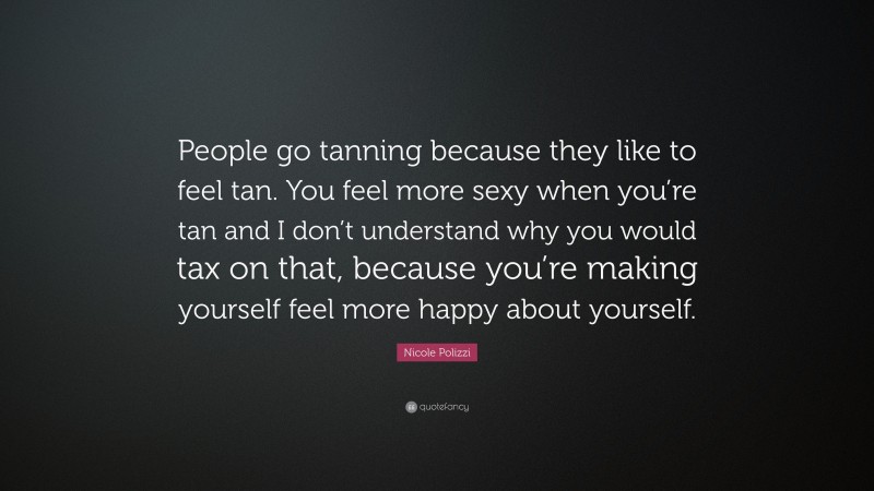 Nicole Polizzi Quote: “People go tanning because they like to feel tan. You feel more sexy when you’re tan and I don’t understand why you would tax on that, because you’re making yourself feel more happy about yourself.”