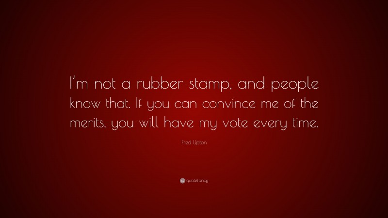 Fred Upton Quote: “I’m not a rubber stamp, and people know that. If you can convince me of the merits, you will have my vote every time.”