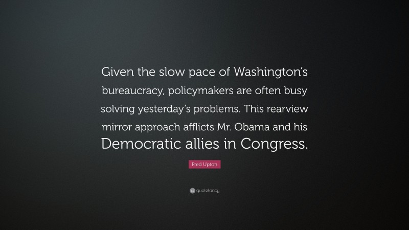 Fred Upton Quote: “Given the slow pace of Washington’s bureaucracy, policymakers are often busy solving yesterday’s problems. This rearview mirror approach afflicts Mr. Obama and his Democratic allies in Congress.”
