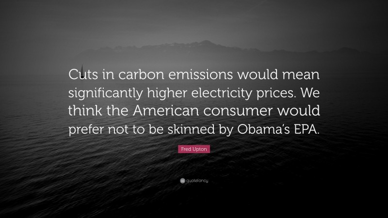 Fred Upton Quote: “Cuts in carbon emissions would mean significantly higher electricity prices. We think the American consumer would prefer not to be skinned by Obama’s EPA.”