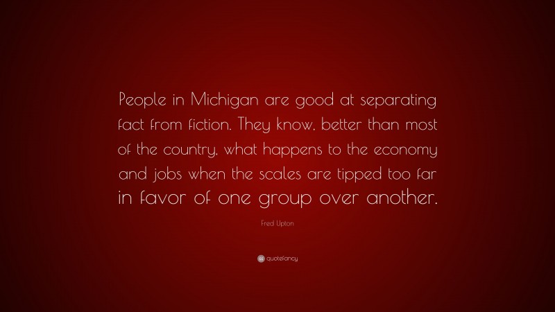 Fred Upton Quote: “People in Michigan are good at separating fact from fiction. They know, better than most of the country, what happens to the economy and jobs when the scales are tipped too far in favor of one group over another.”