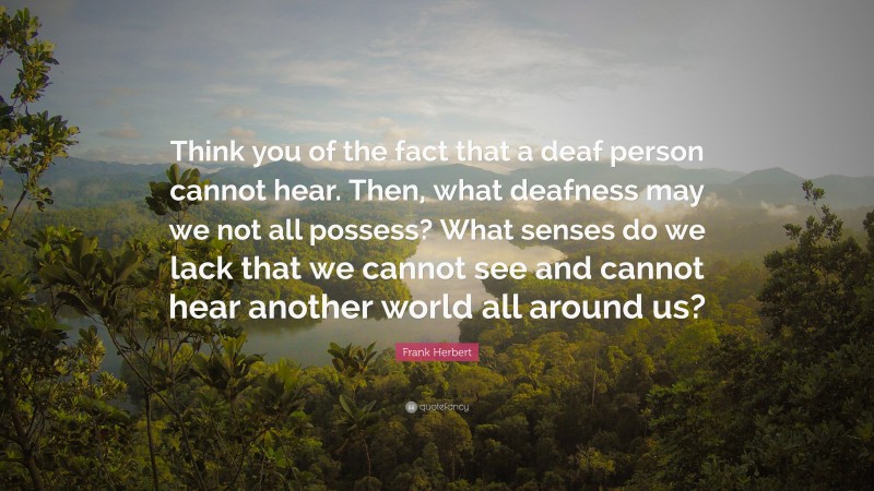 Frank Herbert Quote: “Think you of the fact that a deaf person cannot hear. Then, what deafness may we not all possess? What senses do we lack that we cannot see and cannot hear another world all around us?”