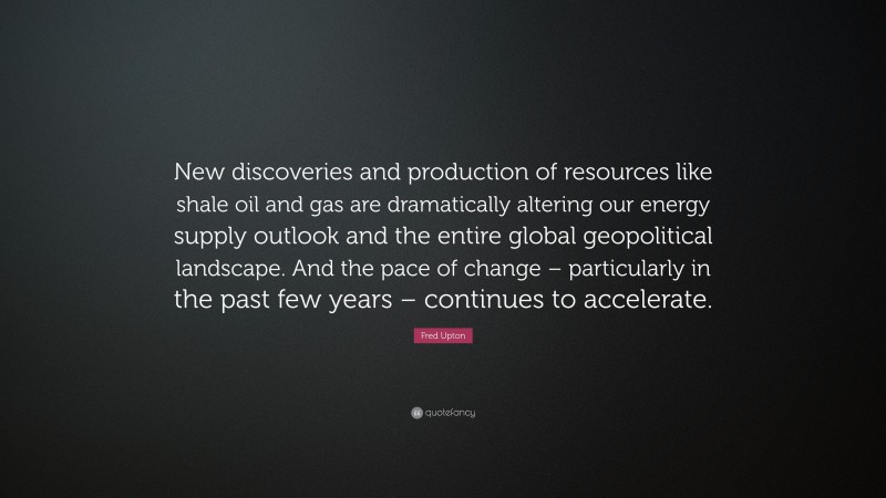 Fred Upton Quote: “New discoveries and production of resources like shale oil and gas are dramatically altering our energy supply outlook and the entire global geopolitical landscape. And the pace of change – particularly in the past few years – continues to accelerate.”