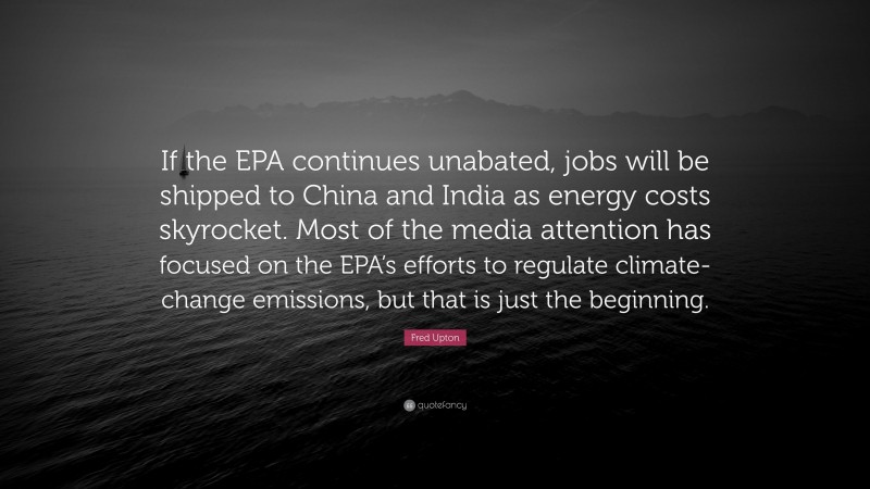 Fred Upton Quote: “If the EPA continues unabated, jobs will be shipped to China and India as energy costs skyrocket. Most of the media attention has focused on the EPA’s efforts to regulate climate-change emissions, but that is just the beginning.”