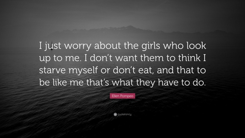 Ellen Pompeo Quote: “I just worry about the girls who look up to me. I don’t want them to think I starve myself or don’t eat, and that to be like me that’s what they have to do.”