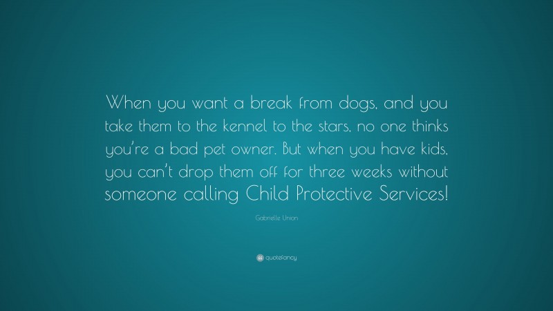 Gabrielle Union Quote: “When you want a break from dogs, and you take them to the kennel to the stars, no one thinks you’re a bad pet owner. But when you have kids, you can’t drop them off for three weeks without someone calling Child Protective Services!”