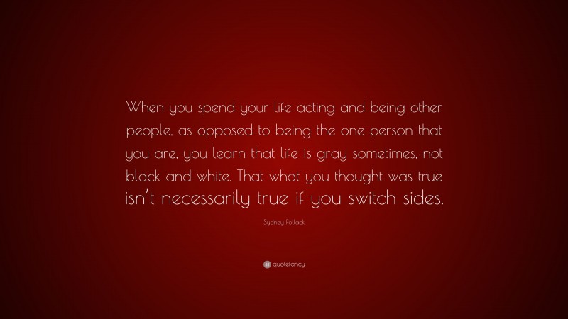 Sydney Pollack Quote: “When you spend your life acting and being other people, as opposed to being the one person that you are, you learn that life is gray sometimes, not black and white. That what you thought was true isn’t necessarily true if you switch sides.”