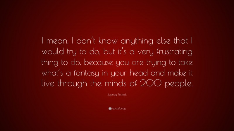 Sydney Pollack Quote: “I mean, I don’t know anything else that I would try to do, but it’s a very frustrating thing to do, because you are trying to take what’s a fantasy in your head and make it live through the minds of 200 people.”