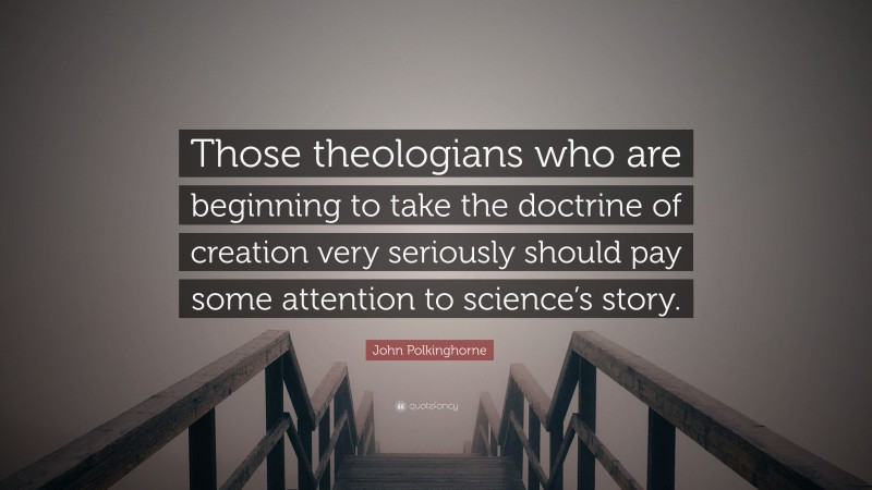 John Polkinghorne Quote: “Those theologians who are beginning to take the doctrine of creation very seriously should pay some attention to science’s story.”