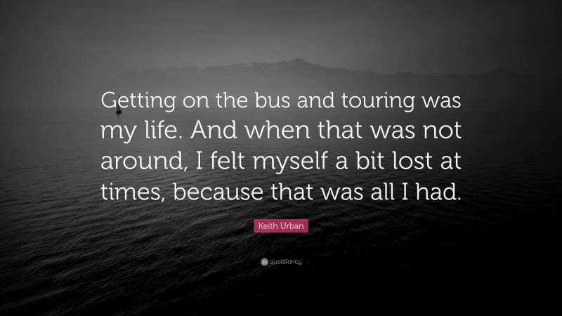 Keith Urban Quote: “Getting on the bus and touring was my life. And when that was not around, I felt myself a bit lost at times, because that was all I had.”