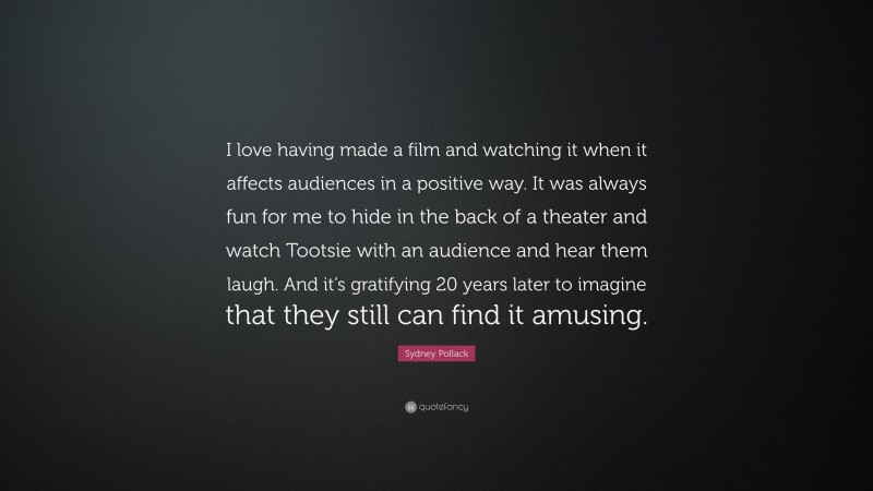 Sydney Pollack Quote: “I love having made a film and watching it when it affects audiences in a positive way. It was always fun for me to hide in the back of a theater and watch Tootsie with an audience and hear them laugh. And it’s gratifying 20 years later to imagine that they still can find it amusing.”