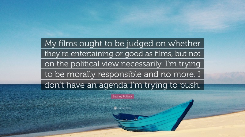 Sydney Pollack Quote: “My films ought to be judged on whether they’re entertaining or good as films, but not on the political view necessarily. I’m trying to be morally responsible and no more. I don’t have an agenda I’m trying to push.”