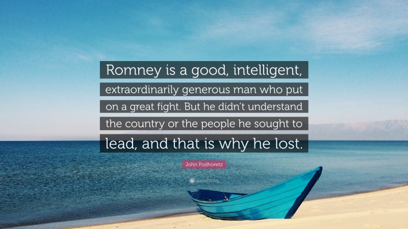 John Podhoretz Quote: “Romney is a good, intelligent, extraordinarily generous man who put on a great fight. But he didn’t understand the country or the people he sought to lead, and that is why he lost.”