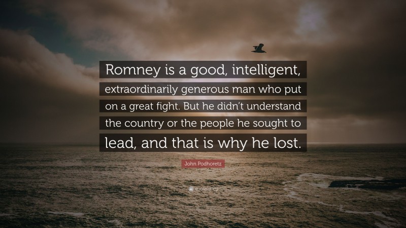 John Podhoretz Quote: “Romney is a good, intelligent, extraordinarily generous man who put on a great fight. But he didn’t understand the country or the people he sought to lead, and that is why he lost.”