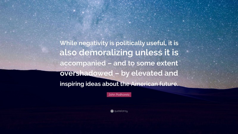 John Podhoretz Quote: “While negativity is politically useful, it is also demoralizing unless it is accompanied – and to some extent overshadowed – by elevated and inspiring ideas about the American future.”