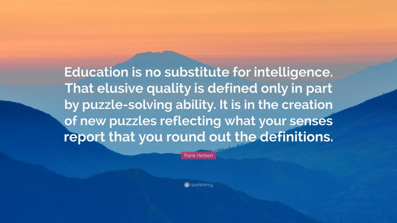 Frank Herbert Quote: “Education is no substitute for intelligence. That elusive quality is defined only in part by puzzle-solving ability. It is in the creation of new puzzles reflecting what your senses report that you round out the definitions.”