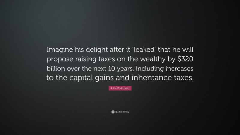 John Podhoretz Quote: “Imagine his delight after it ‘leaked’ that he will propose raising taxes on the wealthy by $320 billion over the next 10 years, including increases to the capital gains and inheritance taxes.”