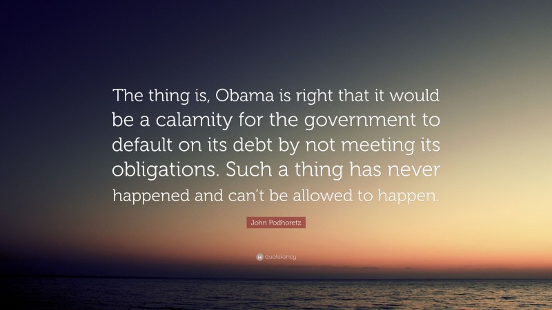 John Podhoretz Quote: “The thing is, Obama is right that it would be a calamity for the government to default on its debt by not meeting its obligations. Such a thing has never happened and can’t be allowed to happen.”