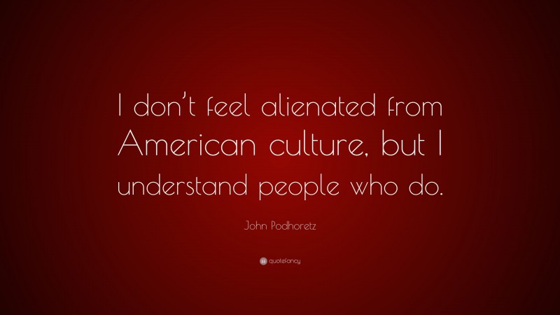 John Podhoretz Quote: “I don’t feel alienated from American culture, but I understand people who do.”