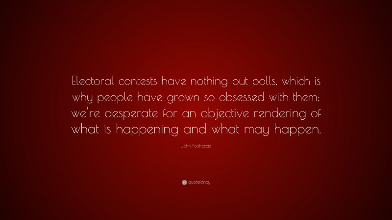 John Podhoretz Quote: “Electoral contests have nothing but polls, which is why people have grown so obsessed with them; we’re desperate for an objective rendering of what is happening and what may happen.”