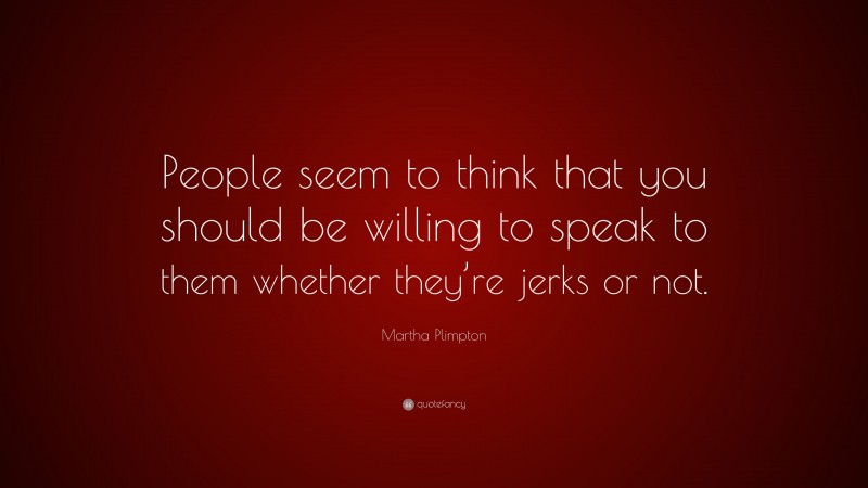 Martha Plimpton Quote: “People seem to think that you should be willing to speak to them whether they’re jerks or not.”