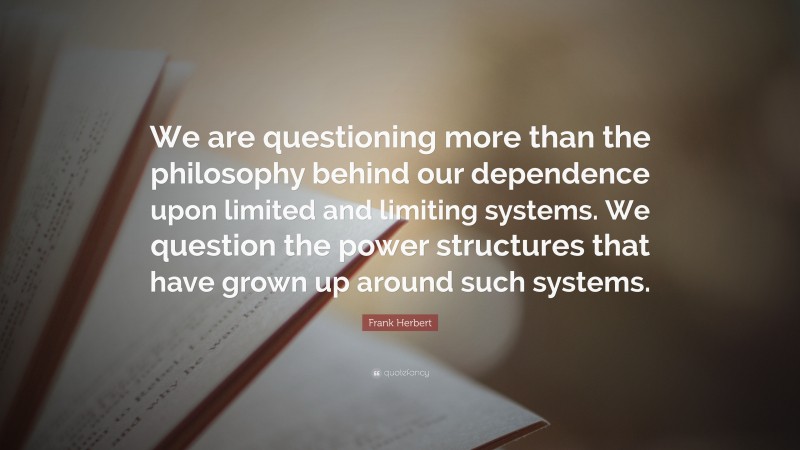Frank Herbert Quote: “We are questioning more than the philosophy behind our dependence upon limited and limiting systems. We question the power structures that have grown up around such systems.”