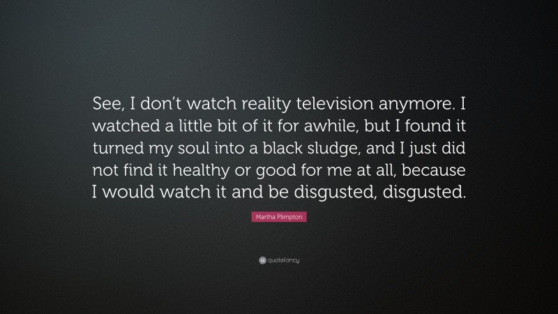 Martha Plimpton Quote: “See, I don’t watch reality television anymore. I watched a little bit of it for awhile, but I found it turned my soul into a black sludge, and I just did not find it healthy or good for me at all, because I would watch it and be disgusted, disgusted.”