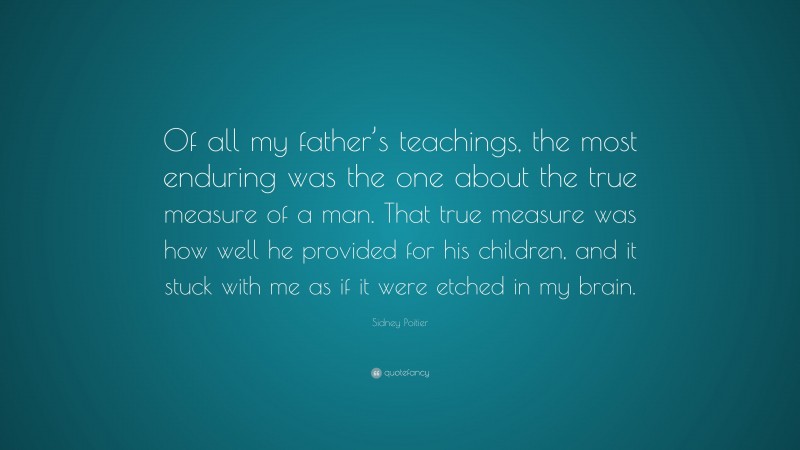 Sidney Poitier Quote: “Of all my father’s teachings, the most enduring was the one about the true measure of a man. That true measure was how well he provided for his children, and it stuck with me as if it were etched in my brain.”