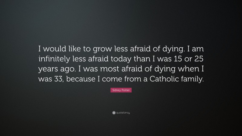 Sidney Poitier Quote: “I would like to grow less afraid of dying. I am infinitely less afraid today than I was 15 or 25 years ago. I was most afraid of dying when I was 33, because I come from a Catholic family.”