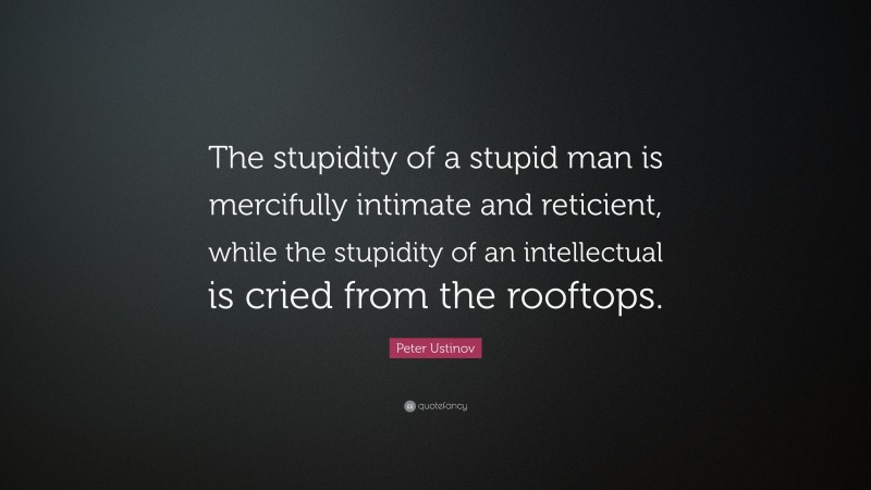 Peter Ustinov Quote: “The stupidity of a stupid man is mercifully intimate and reticient, while the stupidity of an intellectual is cried from the rooftops.”