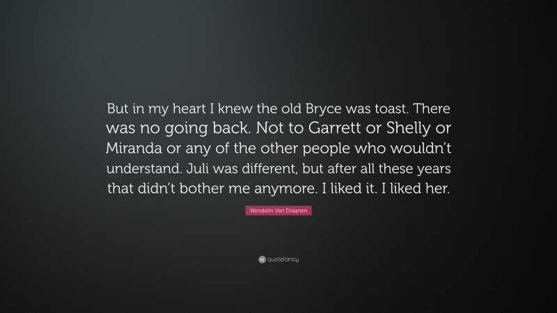 Wendelin Van Draanen Quote: “But in my heart I knew the old Bryce was toast. There was no going back. Not to Garrett or Shelly or Miranda or any of the other people who wouldn’t understand. Juli was different, but after all these years that didn’t bother me anymore. I liked it. I liked her.”