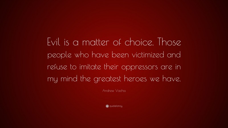 Andrew Vachss Quote: “Evil is a matter of choice. Those people who have been victimized and refuse to imitate their oppressors are in my mind the greatest heroes we have.”