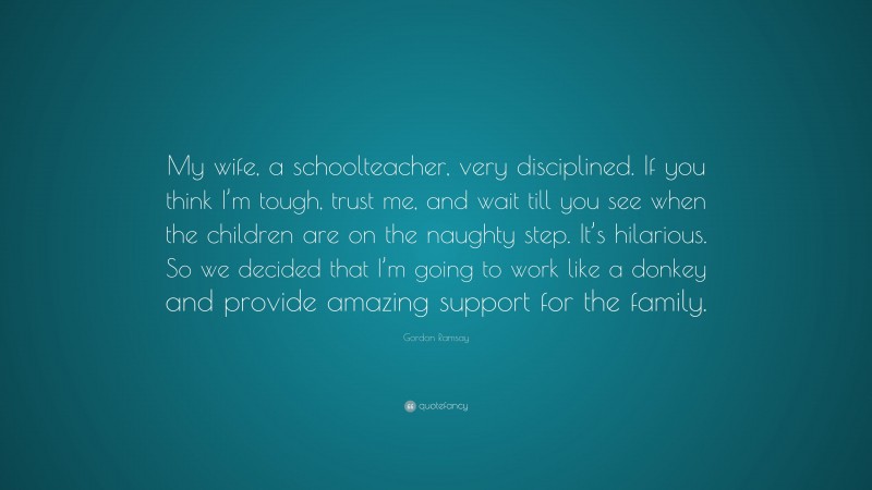 Gordon Ramsay Quote: “My wife, a schoolteacher, very disciplined. If you think I’m tough, trust me, and wait till you see when the children are on the naughty step. It’s hilarious. So we decided that I’m going to work like a donkey and provide amazing support for the family.”