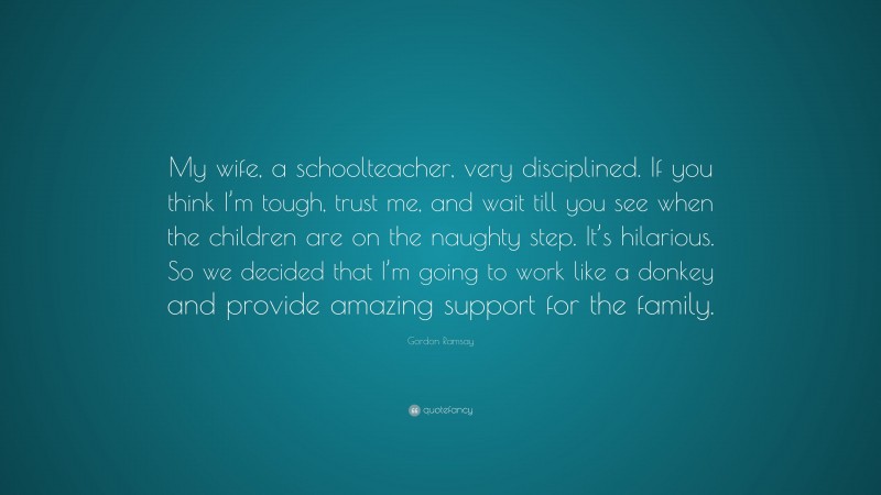 Gordon Ramsay Quote: “My wife, a schoolteacher, very disciplined. If you think I’m tough, trust me, and wait till you see when the children are on the naughty step. It’s hilarious. So we decided that I’m going to work like a donkey and provide amazing support for the family.”