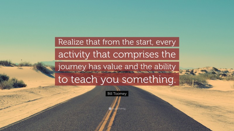 Bill Toomey Quote: “Realize that from the start, every activity that comprises the journey has value and the ability to teach you something.”