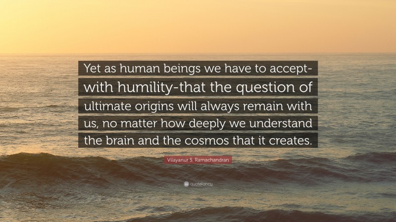 Vilayanur S. Ramachandran Quote: “Yet as human beings we have to accept-with humility-that the question of ultimate origins will always remain with us, no matter how deeply we understand the brain and the cosmos that it creates.”