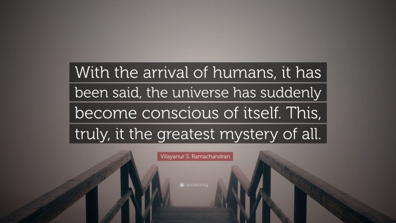 Vilayanur S. Ramachandran Quote: “With the arrival of humans, it has been said, the universe has suddenly become conscious of itself. This, truly, it the greatest mystery of all.”